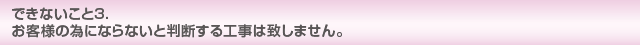 できないこと3 お客様の為にならないと判断する工事は致しません。