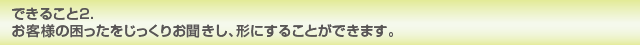 できること2. お客様の困ったをじっくりお聞きし、形にすることができます。