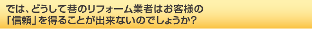 では、どうして巷のリフォーム業者はお客様の「信頼」を得ることが出来ないのでしょうか？