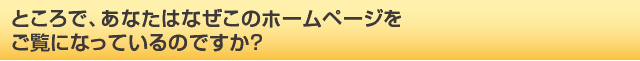 ところで、あなたはなぜこのホームページをご覧になっているのですか？